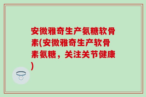 安微雅奇生产氨糖软骨素(安微雅奇生产软骨素氨糖，关注关节健康)