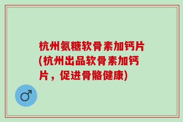 杭州氨糖软骨素加钙片(杭州出品软骨素加钙片，促进骨骼健康)