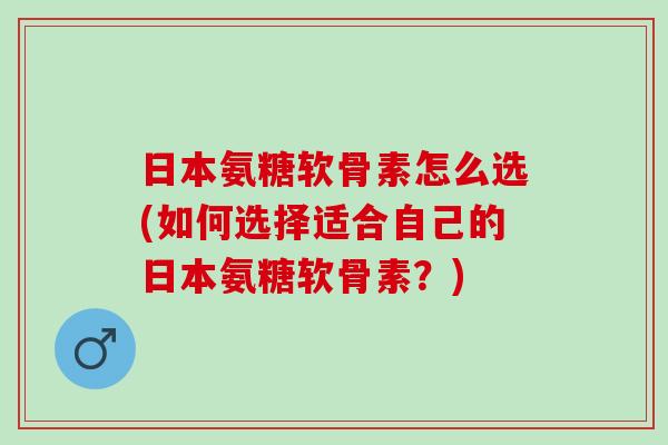日本氨糖软骨素怎么选(如何选择适合自己的日本氨糖软骨素？)