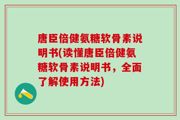 唐臣倍健氨糖软骨素说明书(读懂唐臣倍健氨糖软骨素说明书，全面了解使用方法)