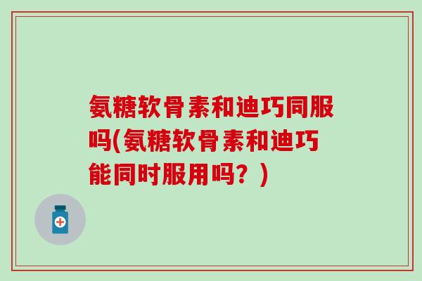 氨糖软骨素和迪巧同服吗(氨糖软骨素和迪巧能同时服用吗？)