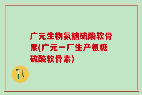 广元生物氨糖硫酸软骨素(广元一厂生产氨糖硫酸软骨素)