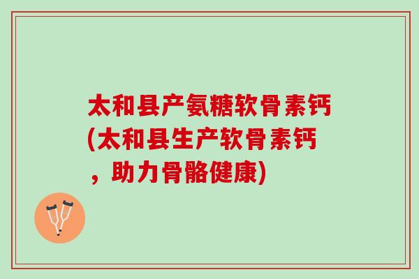太和县产氨糖软骨素钙(太和县生产软骨素钙，助力骨骼健康)