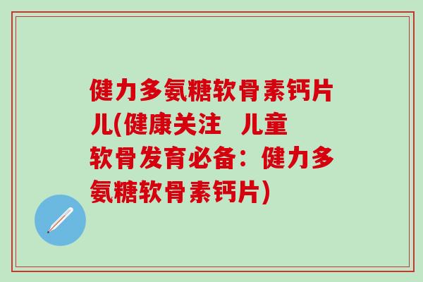 健力多氨糖软骨素钙片儿(健康关注  儿童软骨发育必备：健力多氨糖软骨素钙片)
