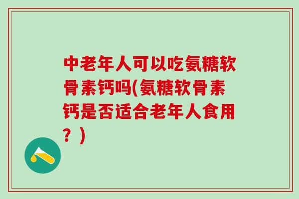 中老年人可以吃氨糖软骨素钙吗(氨糖软骨素钙是否适合老年人食用？)