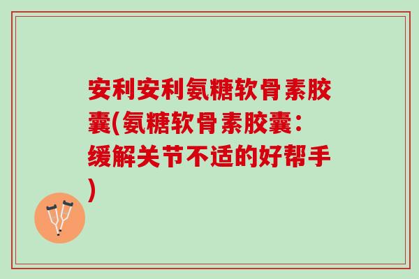 安利安利氨糖软骨素胶囊(氨糖软骨素胶囊：缓解关节不适的好帮手)