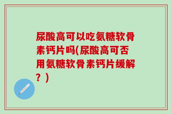 尿酸高可以吃氨糖软骨素钙片吗(尿酸高可否用氨糖软骨素钙片缓解？)