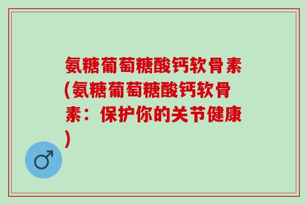 氨糖葡萄糖酸钙软骨素(氨糖葡萄糖酸钙软骨素：保护你的关节健康)