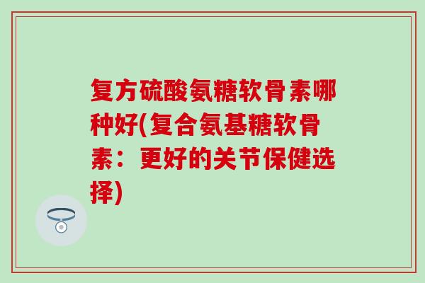复方硫酸氨糖软骨素哪种好(复合氨基糖软骨素：更好的关节保健选择)