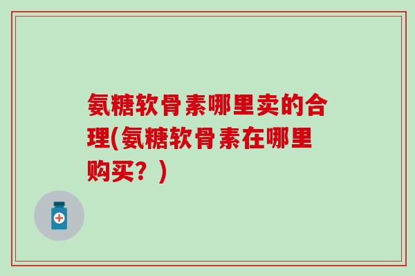 氨糖软骨素哪里卖的合理(氨糖软骨素在哪里购买？)
