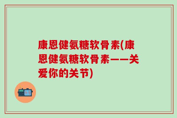 康恩健氨糖软骨素(康恩健氨糖软骨素——关爱你的关节)