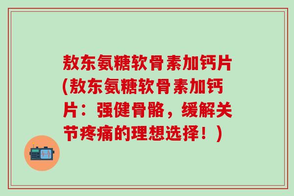 敖东氨糖软骨素加钙片(敖东氨糖软骨素加钙片：强健骨骼，缓解关节疼痛的理想选择！)