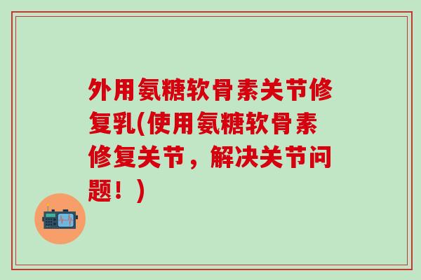 外用氨糖软骨素关节修复乳(使用氨糖软骨素修复关节，解决关节问题！)