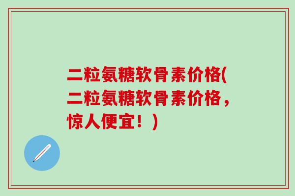 二粒氨糖软骨素价格(二粒氨糖软骨素价格，惊人便宜！)