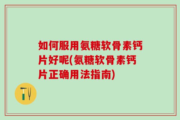 如何服用氨糖软骨素钙片好呢(氨糖软骨素钙片正确用法指南)
