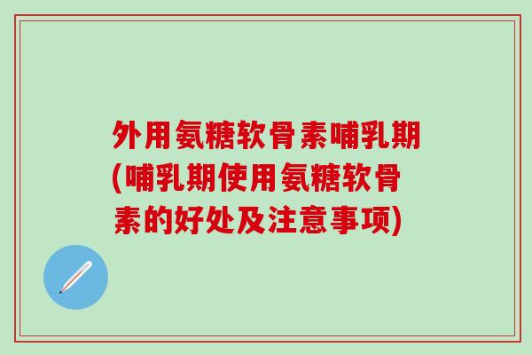 外用氨糖软骨素哺乳期(哺乳期使用氨糖软骨素的好处及注意事项)