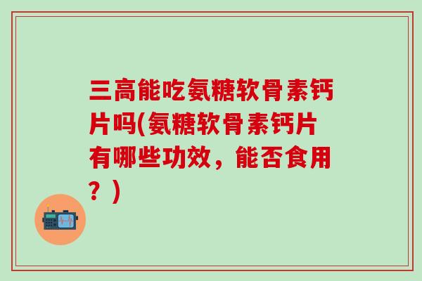 三高能吃氨糖软骨素钙片吗(氨糖软骨素钙片有哪些功效，能否食用？)