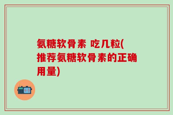 氨糖软骨素 吃几粒(推荐氨糖软骨素的正确用量)