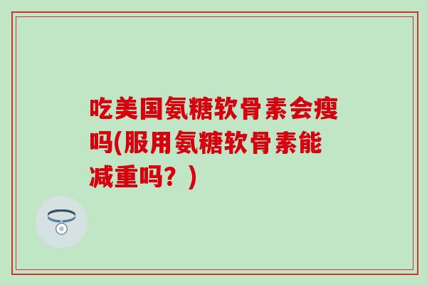 吃美国氨糖软骨素会瘦吗(服用氨糖软骨素能减重吗？)