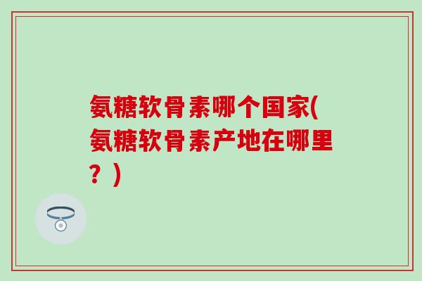 氨糖软骨素哪个国家(氨糖软骨素产地在哪里？)
