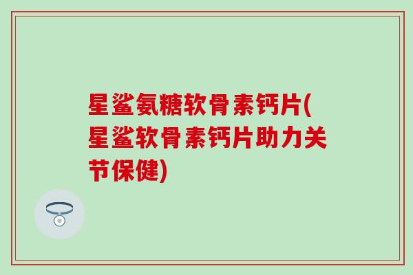 星鲨氨糖软骨素钙片(星鲨软骨素钙片助力关节保健)