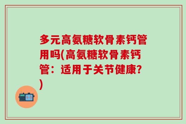 多元高氨糖软骨素钙管用吗(高氨糖软骨素钙管：适用于关节健康？)