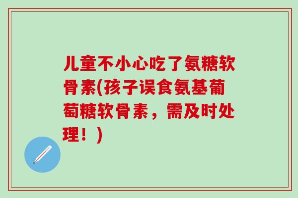 儿童不小心吃了氨糖软骨素(孩子误食氨基葡萄糖软骨素，需及时处理！)