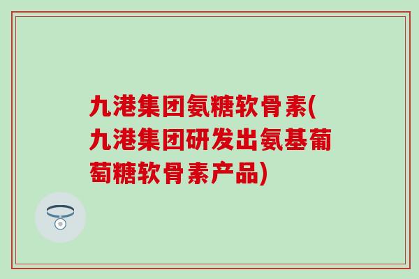 九港集团氨糖软骨素(九港集团研发出氨基葡萄糖软骨素产品)