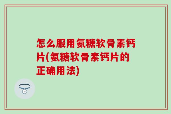 怎么服用氨糖软骨素钙片(氨糖软骨素钙片的正确用法)