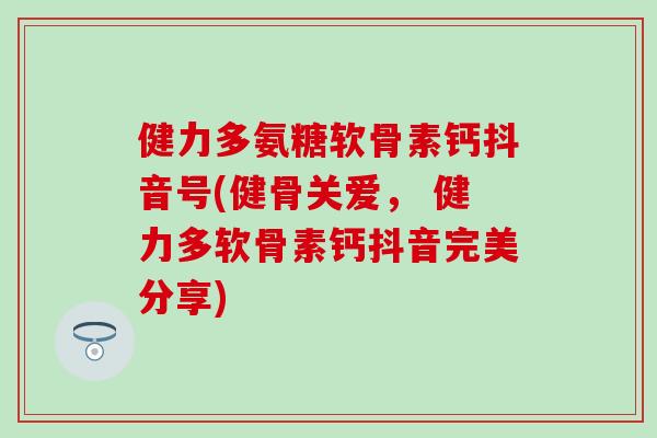 健力多氨糖软骨素钙抖音号(健骨关爱， 健力多软骨素钙抖音完美分享)