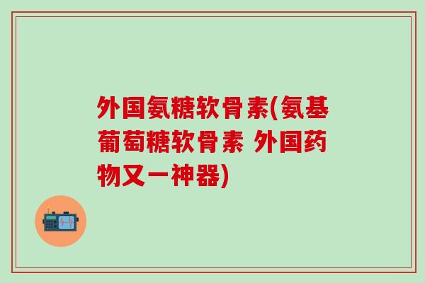外国氨糖软骨素(氨基葡萄糖软骨素 外国药物又一神器)