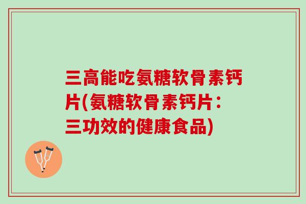 三高能吃氨糖软骨素钙片(氨糖软骨素钙片：三功效的健康食品)