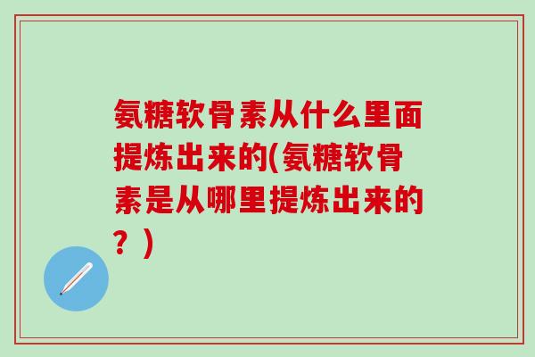 氨糖软骨素从什么里面提炼出来的(氨糖软骨素是从哪里提炼出来的？)