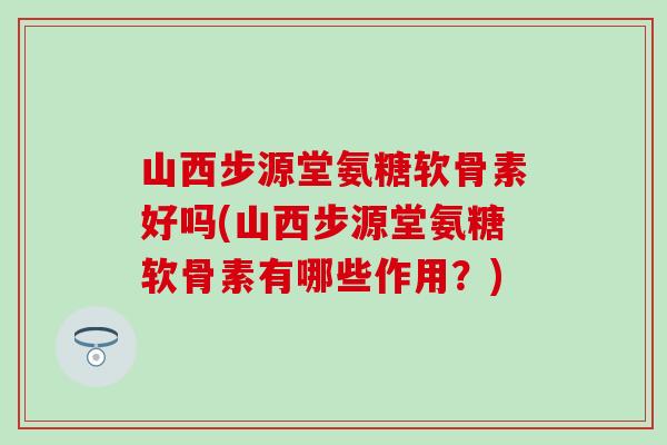 山西步源堂氨糖软骨素好吗(山西步源堂氨糖软骨素有哪些作用？)