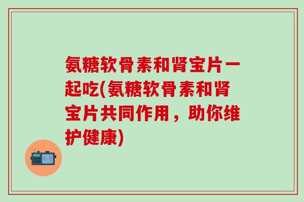 氨糖软骨素和肾宝片一起吃(氨糖软骨素和肾宝片共同作用，助你维护健康)