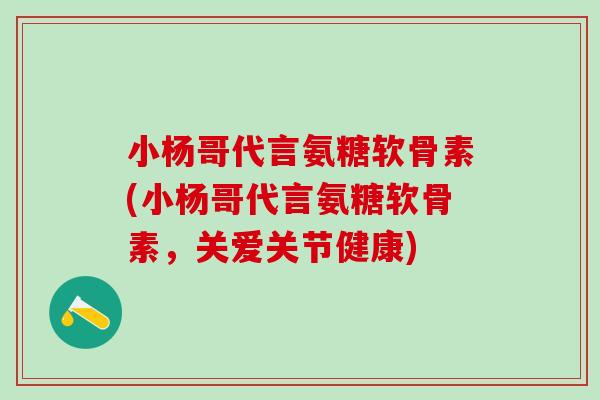 小杨哥代言氨糖软骨素(小杨哥代言氨糖软骨素，关爱关节健康)