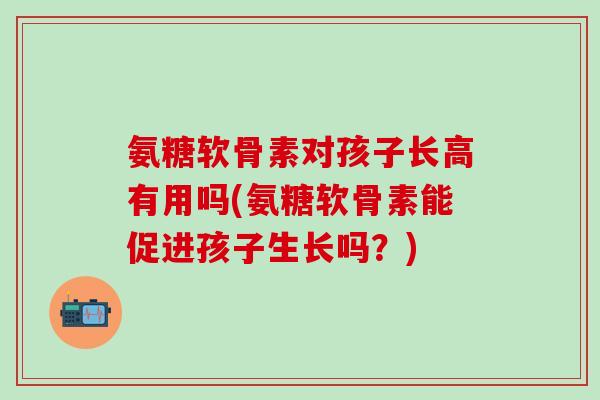 氨糖软骨素对孩子长高有用吗(氨糖软骨素能促进孩子生长吗？)