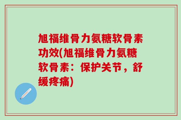 旭福维骨力氨糖软骨素功效(旭福维骨力氨糖软骨素：保护关节，舒缓)