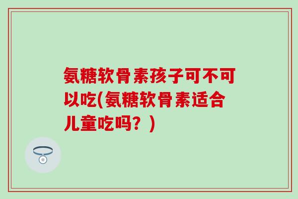 氨糖软骨素孩子可不可以吃(氨糖软骨素适合儿童吃吗？)