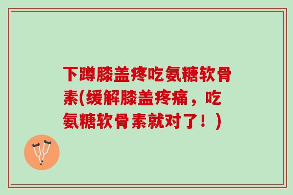 下蹲膝盖疼吃氨糖软骨素(缓解膝盖疼痛，吃氨糖软骨素就对了！)