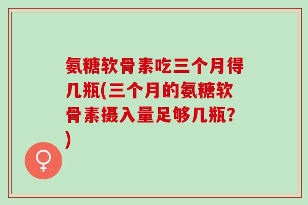 氨糖软骨素吃三个月得几瓶(三个月的氨糖软骨素摄入量足够几瓶？)