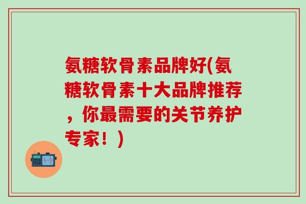 氨糖软骨素品牌好(氨糖软骨素十大品牌推荐，你最需要的关节养护专家！)