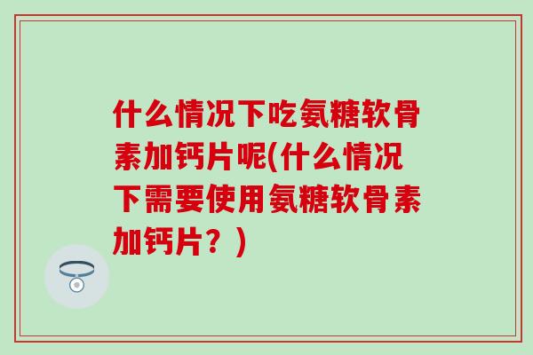 什么情况下吃氨糖软骨素加钙片呢(什么情况下需要使用氨糖软骨素加钙片？)