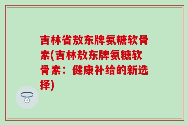 吉林省敖东牌氨糖软骨素(吉林敖东牌氨糖软骨素：健康补给的新选择)