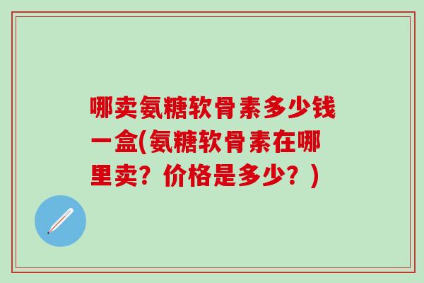 哪卖氨糖软骨素多少钱一盒(氨糖软骨素在哪里卖？价格是多少？)