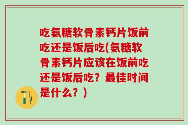 吃氨糖软骨素钙片饭前吃还是饭后吃(氨糖软骨素钙片应该在饭前吃还是饭后吃？最佳时间是什么？)