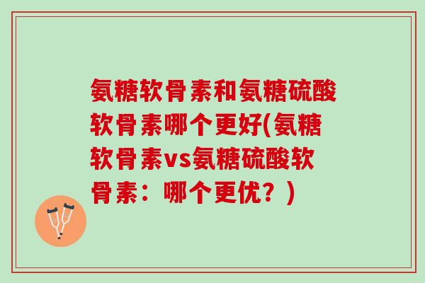 氨糖软骨素和氨糖硫酸软骨素哪个更好(氨糖软骨素vs氨糖硫酸软骨素：哪个更优？)