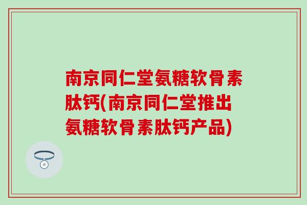 南京同仁堂氨糖软骨素肽钙(南京同仁堂推出氨糖软骨素肽钙产品)