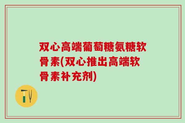 双心高端葡萄糖氨糖软骨素(双心推出高端软骨素补充剂)