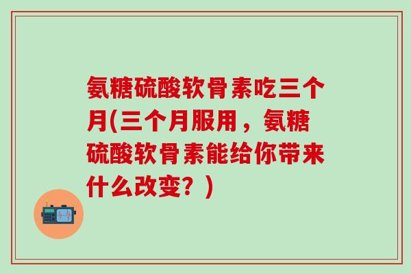 氨糖硫酸软骨素吃三个月(三个月服用，氨糖硫酸软骨素能给你带来什么改变？)